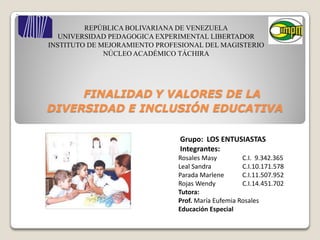REPÚBLICA BOLIVARIANA DE VENEZUELA
   UNIVERSIDAD PEDAGOGICA EXPERIMENTAL LIBERTADOR
INSTITUTO DE MEJORAMIENTO PROFESIONAL DEL MAGISTERIO
              NÚCLEO ACADÉMICO TÁCHIRA




     FINALIDAD Y VALORES DE LA
DIVERSIDAD E INCLUSIÓN EDUCATIVA

                               Grupo: LOS ENTUSIASTAS
                               Integrantes:
                               Rosales Masy         C.I. 9.342.365
                               Leal Sandra          C.I.10.171.578
                               Parada Marlene       C.I.11.507.952
                               Rojas Wendy          C.I.14.451.702
                               Tutora:
                               Prof. María Eufemia Rosales
                               Educación Especial
 