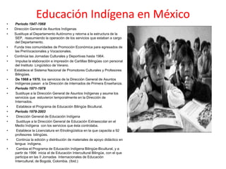 Educación Indígena en México
• Periodo 1947-1968
• Dirección General de Asuntos Indígenas
• Sustituye al Departamento Autónomo y retorna a la estructura de la
SEP, reasumiendo la operación de los servicios que estaban a cargo
del Departamento.
• Funda tres comunidades de Promoción Económica para egresados de
las PreVocacionales y Vocacionales.
• Continúa las Jornadas Culturales y Deportivas hasta 1964.
• Impulsa la elaboración e impresión de Cartillas Bilingües con personal
del Instituto Lingüístico de Verano.
• Establece el Sistema Nacional de Promotores Culturales y Profesores
Bilingües.
• De 1968 a 1970, los servicios de la Dirección General de Asuntos
Indígenas pasan a la Dirección de Internados de Primera Enseñanza.
• Periodo 1971-1978
• Sustituye a la Dirección General de Asuntos Indígenas y asume los
servicios que estuvieron temporalmente en la Dirección de
Internados.
• Establece el Programa de Educación Bilingüe Bicultural.
• Periodo 1978-2003
• Dirección General de Educación Indígena
• Sustituye a la Dirección General de Educación Extraescolar en el
Medio Indígena con los servicios que ésta controlaba.
• Establece la Licenciatura en Etnolingüística en la que capacita a 92
profesores bilingües.
• Continúa la edición y distribución de materiales de apoyo didáctico en
lengua indígena.
• Cambia el Programa de Educación Indígena Bilingüe-Bicultural, y a
partir de 1996 inicia el de Educación Intercultural Bilingüe, con el que
participa en las II Jornadas Internacionales de Educación
Intercultural, de Bogotá, Colombia. (Ibid.)
 