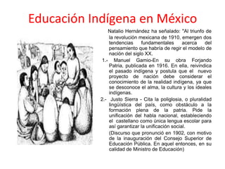 Educación Indígena en México
Natalio Hernández ha señalado: "Al triunfo de
la revolución mexicana de 1910, emergen dos
tendencias fundamentales acerca del
pensamiento que habría de regir el modelo de
nación del siglo XX.
1.- Manuel Gamio-En su obra Forjando
Patria, publicada en 1916. En ella, reivindica
el pasado indígena y postula que el nuevo
proyecto de nación debe considerar el
conocimiento de la realidad indígena, ya que
se desconoce el alma, la cultura y los ideales
indígenas.
2.- Justo Sierra - Cita la poliglosia, o pluralidad
lingüística del país, como obstáculo a la
formación plena de la patria. Pide la
unificación del habla nacional, estableciendo
el castellano como única lengua escolar para
así garantizar la unificación social.
(Discurso que pronunció en 1902, con motivo
de la inauguración del Consejo Superior de
Educación Pública. En aquel entonces, en su
calidad de Ministro de Educación)
 