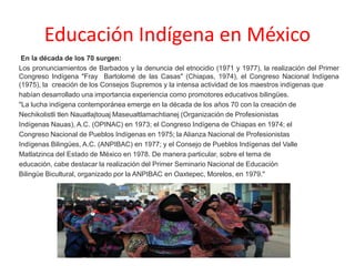 Educación Indígena en México
En la década de los 70 surgen:
Los pronunciamientos de Barbados y la denuncia del etnocidio (1971 y 1977), la realización del Primer
Congreso Indígena "Fray Bartolomé de las Casas" (Chiapas, 1974), el Congreso Nacional Indígena
(1975), la creación de los Consejos Supremos y la intensa actividad de los maestros indígenas que
habían desarrollado una importancia experiencia como promotores educativos bilingües.
"La lucha indígena contemporánea emerge en la década de los años 70 con la creación de
Nechikolistli tlen Nauatlajtouaj Maseualtlamachtianej (Organización de Profesionistas
Indígenas Nauas), A.C. (OPINAC) en 1973; el Congreso Indígena de Chiapas en 1974; el
Congreso Nacional de Pueblos Indígenas en 1975; la Alianza Nacional de Profesionistas
Indígenas Bilingües, A.C. (ANPIBAC) en 1977; y el Consejo de Pueblos Indígenas del Valle
Matlatzinca del Estado de México en 1978. De manera particular, sobre el tema de
educación, cabe destacar la realización del Primer Seminario Nacional de Educación
Bilingüe Bicultural, organizado por la ANPIBAC en Oaxtepec, Morelos, en 1979."
 
