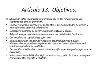 Artículo 13.  Objetivos. La educación infantil contribuirá a desarrollar en las niñas y niños las capacidades que les permitan: Conocer su propio cuerpo y el de los otros, sus posibilidades de acción y aprender a respetar las diferencias. Observar y explorar su entorno familiar, natural y social. Adquirir progresivamente autonomía en sus actividades habituales. Desarrollar sus capacidades afectivas. Relacionarse con los demás y adquirir progresivamente pautas elementales de convivencia y relación social, así como ejercitarse en la resolución pacífica de conflictos. Desarrollar habilidades comunicativas en diferentes lenguajes y formas de expresión. Iniciarse en las habilidades lógico-matemáticas, en la lecto-escritura y en el movimiento, el gesto y el ritmo. 