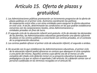 Artículo 15.  Oferta de plazas y gratuidad. 1. Las Administraciones públicas promoverán un incremento progresivo de la oferta de plazas públicas en el primer ciclo. Asimismo coordinarán las políticas de cooperación entre ellas y con otras entidades para asegurar la oferta educativa en este ciclo. A tal fin, determinarán las condiciones en las que podrán establecerse convenios con las corporaciones locales, otras Administraciones y  entidades privadas sin fines de lucro. 2. El segundo ciclo de la educación infantil será gratuito. A fin de atender las demandas de las familias, las Administraciones educativas garantizarán una oferta suficiente de plazas en los centros públicos y concertarán con centros privados, en el contexto de su programación educativa. 3. Los centros podrán ofrecer el primer ciclo de educación infantil, el segundo o ambos. 4. De acuerdo con lo que establezcan las Administraciones educativas, el primer ciclo de la educación infantil podrá ofrecerse en centros que abarquen el ciclo completo o una parte del mismo. Aquellos centros cuya oferta sea de al menos un año completo del citado ciclo deberán incluir en su proyecto educativo la propuesta pedagógica a la que se refiere el apartado 2 del artículo 14 y deberán contar con el personal cualificado en los términos recogidos en el artículo 92. 