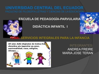 UNIVERSIDAD CENTRAL DEL ECUADOR
FACULTAD DE FILOSOFIA LETRAS Y CIENCIAS DE LA EDUCACION


         ESCUELA DE PEDAGOGÍA-PARVULARIA

                   DIDÁCTICA INFANTIL I


   TEMA: SERVICIOS INTEGRALES PARA LA INFANCIA

                                           INTEGRANTES:
                                          ANDREA FREIRE
                                        MARIA JOSE TERAN
 