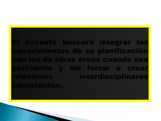 El docente buscará integrar los
conocimientos de su planificación
con los de otras áreas cuando sea
pertinente y sin forzar o crear
relaciones interdisciplinares
inexistentes.
 