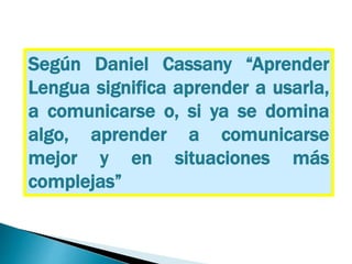 Según Daniel Cassany “Aprender
Lengua significa aprender a usarla,
a comunicarse o, si ya se domina
algo, aprender a comunicarse
mejor y en situaciones más
complejas”
 