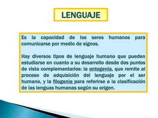 Es la capacidad de los seres humanos para
comunicarse por medio de signos.
Hay diversos tipos de lenguaje humano que pueden
estudiarse en cuanto a su desarrollo desde dos puntos
de vista complementarios: la ontogenia, que remite al
proceso de adquisición del lenguaje por el ser
humano, y la filogenia para referirse a la clasificación
de las lenguas humanas según su origen.
LENGUAJE
 