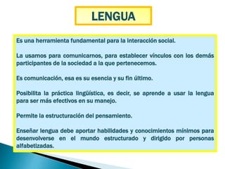 Es una herramienta fundamental para la interacción social.
La usamos para comunicarnos, para establecer vínculos con los demás
participantes de la sociedad a la que pertenecemos.
Es comunicación, esa es su esencia y su fin último.
Posibilita la práctica lingüística, es decir, se aprende a usar la lengua
para ser más efectivos en su manejo.
Permite la estructuración del pensamiento.
Enseñar lengua debe aportar habilidades y conocimientos mínimos para
desenvolverse en el mundo estructurado y dirigido por personas
alfabetizadas.
LENGUA
 