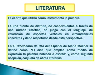 Es el arte que utiliza como instrumento la palabra.
Es una fuente de disfrute, de conocimientos a través de
una mirada estética, de juego con el lenguaje, de
valoración de aspectos verbales en circunstancias
concretas y debe respetarse desde esta perspectiva.
En el Diccionario de Uso del Español de María Moliner se
define como: “El arte que emplea como medio de
expresión la palabra hablada o escrita” y, como segunda
acepción, conjunto de obras literarias.
LITERATURA
 