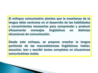 El enfoque comunicativo plantea que la enseñanza de la
lengua debe centrarse en el desarrollo de las habilidades
y conocimientos necesarios para comprender y producir
eficazmente mensajes lingüísticos en distintas
situaciones de comunicación.
Desde este enfoque, se propone enseñar la lengua
partiendo de las macrodestrezas lingüísticas: hablar,
escuchar, leer y escribir textos completos en situaciones
comunicativas reales.
 