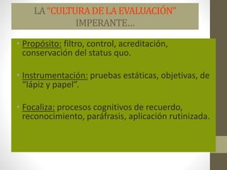 LA “CULTURADELA EVALUACIÓN”
IMPERANTE…
• Propósito: filtro, control, acreditación,
conservación del status quo.
• Instrumentación: pruebas estáticas, objetivas, de
“lápiz y papel”.
• Focaliza: procesos cognitivos de recuerdo,
reconocimiento, paráfrasis, aplicación rutinizada.
 