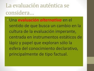 La evaluación auténtica se
considera…
•Una evaluación alternativa en el
sentido de que busca un cambio en la
cultura de la evaluación imperante,
centrada en instrumentos estáticos de
lápiz y papel que exploran sólo la
esfera del conocimiento declarativo,
principalmente de tipo factual.
 