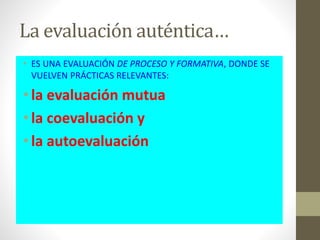 La evaluación auténtica…
• ES UNA EVALUACIÓN DE PROCESO Y FORMATIVA, DONDE SE
VUELVEN PRÁCTICAS RELEVANTES:
•la evaluación mutua
•la coevaluación y
•la autoevaluación
 