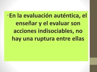 •En la evaluación auténtica, el
enseñar y el evaluar son
acciones indisociables, no
hay una ruptura entre ellas
 