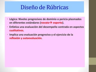 Diseño de Rúbricas
• Lógica: Niveles progresivos de dominio o pericia plasmados
en diferentes estándares (novato experto).
• Enfatiza una evaluación del desempeño centrada en aspectos
cualitativos.
• Implica una evaluación progresiva y el ejercicio de la
reflexión y autoevaluación.
 