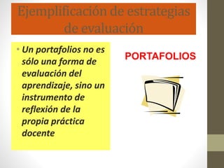 Ejemplificación de estrategias
de evaluación
• Un portafolios no es
sólo una forma de
evaluación del
aprendizaje, sino un
instrumento de
reflexión de la
propia práctica
docente
PORTAFOLIOS
 