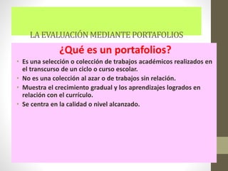 LAEVALUACIÓNMEDIANTE PORTAFOLIOS
¿Qué es un portafolios?
• Es una selección o colección de trabajos académicos realizados en
el transcurso de un ciclo o curso escolar.
• No es una colección al azar o de trabajos sin relación.
• Muestra el crecimiento gradual y los aprendizajes logrados en
relación con el currículo.
• Se centra en la calidad o nivel alcanzado.
 