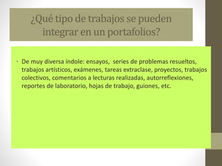¿Qué tipo de trabajos se pueden
integrar en un portafolios?
• De muy diversa índole: ensayos, series de problemas resueltos,
trabajos artísticos, exámenes, tareas extraclase, proyectos, trabajos
colectivos, comentarios a lecturas realizadas, autorreflexiones,
reportes de laboratorio, hojas de trabajo, guiones, etc.
 