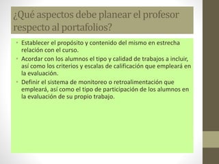 ¿Qué aspectos debe planear el profesor
respecto al portafolios?
• Establecer el propósito y contenido del mismo en estrecha
relación con el curso.
• Acordar con los alumnos el tipo y calidad de trabajos a incluir,
así como los criterios y escalas de calificación que empleará en
la evaluación.
• Definir el sistema de monitoreo o retroalimentación que
empleará, así como el tipo de participación de los alumnos en
la evaluación de su propio trabajo.
 