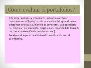 ¿Cómo evaluar el portafolios?
• Establecer criterios y estándares, así como construir
instrumentos múltiples para la evaluación del aprendizaje en
diferentes esferas (i.e. manejo de conceptos, uso apropiado
del lenguaje, presentación, originalidad, capacidad de toma de
decisiones y solución de problemas, etc.).
• Ponderar el aspecto cualitativo de la evaluación con el
cuantitativo.
 
