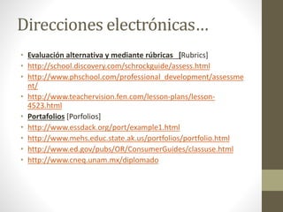Direcciones electrónicas…
• Evaluación alternativa y mediante rúbricas [Rubrics]
• http://school.discovery.com/schrockguide/assess.html
• http://www.phschool.com/professional_development/assessme
nt/
• http://www.teachervision.fen.com/lesson-plans/lesson-
4523.html
• Portafolios [Porfolios]
• http://www.essdack.org/port/example1.html
• http://www.mehs.educ.state.ak.us/portfolios/portfolio.html
• http://www.ed.gov/pubs/OR/ConsumerGuides/classuse.html
• http://www.cneq.unam.mx/diplomado
 