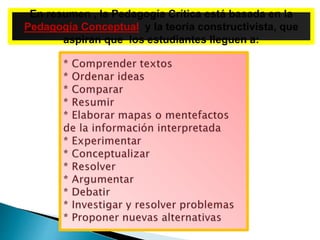 En resumen , la Pedagogía Crítica está basada en la
Pedagogía Conceptual y la teoría constructivista, que
aspiran que los estudiantes lleguen a:
 