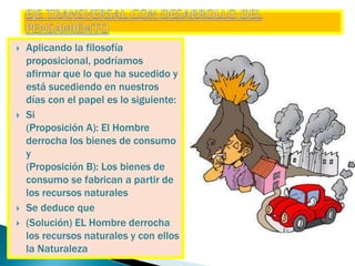  Aplicando la filosofía
proposicional, podríamos
afirmar que lo que ha sucedido y
está sucediendo en nuestros
días con el papel es lo siguiente:
 Si
(Proposición A): El Hombre
derrocha los bienes de consumo
y
(Proposición B): Los bienes de
consumo se fabrican a partir de
los recursos naturales
 Se deduce que
 (Solución) EL Hombre derrocha
los recursos naturales y con ellos
la Naturaleza
 