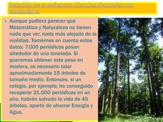  Aunque pudiera parecer que
Matemática y Naturaleza no tienen
nada que ver, nada más alejado de la
realidad. Tomemos en cuenta estos
datos: 7.000 periódicos pesan
alrededor de una tonelada. Si
queremos obtener este peso en
madera, es necesario talar
aproximadamente 15 árboles de
tamaño medio. Entonces, si un
colegio, por ejemplo, ha conseguido
recuperar 21.000 periódicos en un
año, habrán salvado la vida de 45
árboles, aparte de ahorrar Energía y
Agua.
 