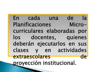 En cada una de la
Planificaciones Micro-
curriculares elaboradas por
los docentes, quienes
deberán ejecutarlos en sus
clases y en actividades
extraescolares de
proyección institucional.
 