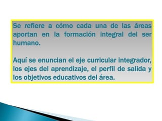 Se refiere a cómo cada una de las áreas
aportan en la formación integral del ser
humano.
Aquí se enuncian el eje curricular integrador,
los ejes del aprendizaje, el perfil de salida y
los objetivos educativos del área.
 