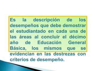 Es la descripción de los
desempeños que debe demostrar
el estudiantado en cada una de
las áreas al concluir el décimo
año de Educación General
Básica, los mismos que se
evidencian en las destrezas con
criterios de desempeño.
 