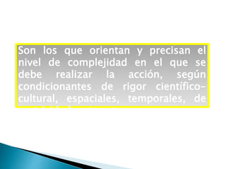 Son los que orientan y precisan el
nivel de complejidad en el que se
debe realizar la acción, según
condicionantes de rigor científico-
cultural, espaciales, temporales, de
motricidad, entre otros.
 