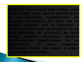 Parecería una verdad indiscutible, pero
debe quedar claro que la planificación
es un momento fundamental del
proceso pedagógico de aula. No es
posible imaginar que un ingeniero o
arquitecto construya un proyecto sin un
plan detallado de acciones, de igual
forma, cuando queremos generar
conocimientos significativos en los
estudiantes, se debe organizar
claramente todos los pasos a seguir
para asegurar el éxito.
 