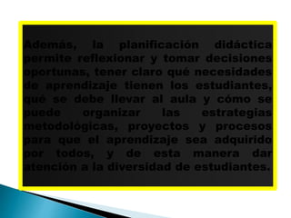 Además, la planificación didáctica
permite reflexionar y tomar decisiones
oportunas, tener claro qué necesidades
de aprendizaje tienen los estudiantes,
qué se debe llevar al aula y cómo se
puede organizar las estrategias
metodológicas, proyectos y procesos
para que el aprendizaje sea adquirido
por todos, y de esta manera dar
atención a la diversidad de estudiantes.
 