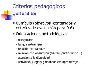 Criterios pedagógicos generales Currículo (objetivos, contenidos y criterios de evaluación para 0-6) Orientaciones metodológicas :  - bilingüismo - lengua extranjera - relación con familias  - relación con el entorno (fiestas, participación…) - atención a la diversidad - actividad, juego y globalidad del aprendizaje 