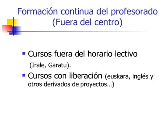 Formación continua del profesorado (Fuera del centro) Cursos fuera del horario lectivo  (Irale, Garatu). Cursos con liberación  (euskara, inglés y otros derivados de proyectos…) 
