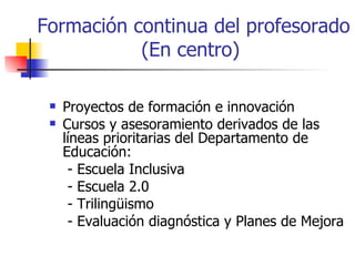 Formación continua del profesorado (En centro)  Proyectos de formación e innovación Cursos y asesoramiento derivados de las líneas prioritarias del Departamento de Educación: - Escuela Inclusiva - Escuela 2.0 - Trilingüismo - Evaluación diagnóstica y Planes de Mejora 