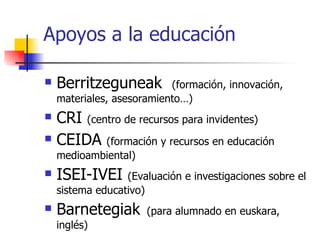 Apoyos a la educación Berritzeguneak  (formación, innovación, materiales, asesoramiento…) CRI  (centro de recursos para invidentes) CEIDA  (formación y recursos en educación medioambiental) ISEI-IVEI  (Evaluación e investigaciones sobre el sistema educativo) Barnetegiak   (para alumnado en euskara, inglés) 