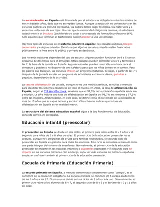 La escolarización en España está financiada por el estado y es obligatoria entre las edades de
seis y dieciséis años, dado que no se repiten cursos. Aunque la educación no universitaria en las
escuelas públicas es gratuita en España, los padres deben pagar los libros, los materiales y a
veces los uniformes de sus hijos. Una vez que la escolaridad obligatoria termina, el estudiante
optará entre ir al Instituto (bachillerato) o pasar a una escuela de formación profesional (FP).
Sólo aquellos que terminan el Bachillerato puedenacceder a una universidad.
Hay tres tipos de escuelas en el sistema educativo español: las escuelas públicas,colegios
concertados y colegios privados. Debido a que algunas escuelas privadas están financiadas
públicamente la línea entre lo público y privado se desdibuja.
Los horarios escolares dependen del tipo de escuela. Algunas pueden funcionar de 9 a 5 con un
descanso de dos horas para el almuerzo. Otras escuelas pueden comenzar a las 9 y terminan a
las 2, la hora de la comida en España. Algunas escuelas pueden tener sólo una hora para el
almuerzo y pueden o no disponer de una cafetería para que los niños coman en el centro. Para
los padres que trabajan, las escuelas ofrecen un programa matutino, de pago, a partir de las 7 y
después de la jornada escolar un programa de actividades extracurriculares, gratuitas o
pagadas, dependiendo de la actividad.
La tasa de alfabetización de un país, aunque no es una medida perfecta, se utiliza a menudo
para clasificar los sistemas educativos en todo el mundo. En 2003, la tasa de alfabetización en
España, según el CIA WorldFactbook, revelaba que el 97,9% de la población española sabía leer
y escribir. La cifra incluye una tasa de alfabetización en España del 98,7% en hombres y 97,2%
entre las mujeres. Alfabetización, en este caso, se define como el porcentaje de la población de
más de 15 años que es capaz de leer y escribir. Otras fuentes indican que la tasa de
alfabetización en España es en realidad mayor.
La estructura del sistema educativo español sigue a la Ley Fundamental de Educación,
conocida como LOE en España.
Educación infantil (preescolar)
El preescolar en España se divide en dos ciclos, el primero para niños entre 0 y 3 años y el
segundo para niños de 3 a 6 años de edad. El primer ciclo de la educación preescolar no es
gratuito, aunque hay programas de ayuda para familias necesitadas. El segundo ciclo de
preescolar en España es gratuito para todos los alumnos. Este ciclo se considera a menudo como
una parte integral del sistema de enseñanza. Normalmente, el primer ciclo de la educación
preescolar se imparte en las escuelas infantiles o guarderías especiales y el segundo ciclo se
imparte en las escuelas primarias. Sin embargo, cada vez más escuelas de primaria españolas
empiezan a ofrecer también el primer ciclo de la educación preescolar.
Escuela de Primaria (Educación Primaria)
La escuela primaria en España, a menudo denominada simplemente como "colegio", es el
comienzo de la educación obligatoria. La escuela primaria se compone de 6 cursos académicos
de los 6 años a los 12. El sistema se divide en tres ciclos de 2 años cada uno. Generalmente, el
primer ciclo reúne a los alumnos de 6 y 7, el segundo ciclo de 8 y 9 y el tercero de 10 y 11 años
de edad.
 