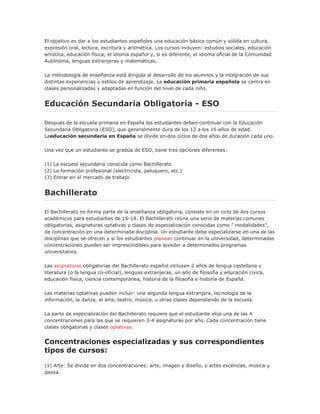 El objetivo es dar a los estudiantes españoles una educación básica común y sólida en cultura,
expresión oral, lectura, escritura y aritmética. Los cursos incluyen: estudios sociales, educación
artística, educación física, el idioma español y, si es diferente, el idioma oficial de la Comunidad
Autónoma, lenguas extranjeras y matemáticas.
La metodología de enseñanza está dirigida al desarrollo de los alumnos y la integración de sus
distintas experiencias y estilos de aprendizaje. La educación primaria española se centra en
clases personalizadas y adaptadas en función del nivel de cada niño.
Educación Secundaria Obligatoria - ESO
Después de la escuela primaria en España los estudiantes deben continuar con la Educación
Secundaria Obligatoria (ESO), que generalmente dura de los 12 a los 16 años de edad.
Laeducación secundaria en España se divide en dos ciclos de dos años de duración cada uno.
Una vez que un estudiante se gradúa de ESO, tiene tres opciones diferentes:
(1) La escuela secundaria conocida como Bachillerato.
(2) La formación profesional (electricista, peluquero, etc.)
(3) Entrar en el mercado de trabajo
Bachillerato
El Bachillerato no forma parte de la enseñanza obligatoria, consiste en un ciclo de dos cursos
académicos para estudiantes de 16-18. El Bachillerato reúne una serie de materias comunes
obligatorias, asignaturas optativas y clases de especialización conocidas como " modalidades",
de concentración en una determinada disciplina. Un estudiante debe especializarse en una de las
disciplinas que se ofrecen y si los estudiantes planean continuar en la universidad, determinadas
concentraciones pueden ser imprescindibles para acceder a determinados programas
universitarios.
Las asignaturas obligatorias del Bachillerato español incluyen 2 años de lengua castellana y
literatura (o la lengua co-oficial), lenguas extranjeras, un año de filosofía y educación cívica,
educación física, ciencia contemporánea, historia de la filosofía e historia de España.
Las materias optativas pueden incluir: una segunda lengua extranjera, tecnología de la
información, la danza, el arte, teatro, música, u otras clases dependiendo de la escuela.
La parte de especialización del Bachillerato requiere que el estudiante elija una de las 4
concentraciones para las que se requieren 3-4 asignaturas por año. Cada concentración tiene
clases obligatorias y clases optativas.
Concentraciones especializadas y sus correspondientes
tipos de cursos:
(1) Arte: Se divide en dos concentraciones: arte, imagen y diseño, o artes escénicas, música y
danza.
 