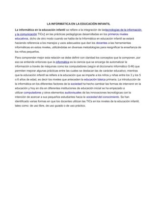 LA INFORMÁTICA EN LA EDUCACIÓN INFANTIL 
La informática en la educación infantil se refiere a la integración de lastecnologías de la información 
y la comunicación TICs1 en las prácticas pedagógicas desarrolladas en los primeros niveles 
educativos, dicho de otro modo cuando se habla de la Informática en educación infantil se estará 
haciendo referencia a los manejos y usos adecuados que dan los docentes a las herramientas 
informáticas en estos niveles, utilizándolas en diversas metodologías para resignificar la enseñanza de 
los niños pequeños. 
Para comprender mejor esta relación se debe definir con claridad los conceptos que la componen, por 
eso se entiende entonces que la informática es la ciencia que se encarga de automatizar la 
información a través de máquinas como los computadores (según el diccionario informático G-M) que 
permiten mejorar algunas prácticas entre las cuales se destacan las de carácter educativo; mientras 
que la educación infantil se refiere a la educación que se imparte a los niños y niñas entre los 3 y los 5 
o 6 años de edad, es decir los niveles que anteceden la educación básica primaria. La introducción de 
la informática en los diferentes factores de la sociedad ha hecho cambiar las formas de intervenir en la 
educación y hoy en día en diferentes instituciones de educación inicial se ha empezado a 
utilizar computadores y otros elementos audiovisuales de las innovaciones tecnológicas con la 
intención de acercar a sus pequeños estudiantes hacia la sociedad del conocimiento. Se han 
identificado varias formas en que los docentes utilizan las TICs en los niveles de la educación infantil, 
tales como: de uso libre, de uso guiado o de uso práctico. 
