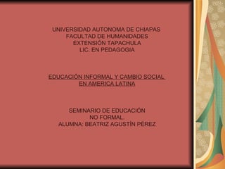 UNIVERSIDAD AUTONOMA DE CHIAPAS  FACULTAD DE HUMANIDADES EXTENSIÓN TAPACHULA LIC. EN PEDAGOGIA EDUCACIÓN INFORMAL Y CAMBIO SOCIAL  EN AMERICA LATINA SEMINARIO DE EDUCACIÓN NO FORMAL. ALUMNA: BEATRIZ AGUSTÍN PÉREZ 