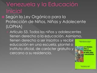  Según la Ley Orgánica para la
Protección de Niños, Niñas y Adolecente
(LOPNA)
› Artículo 53. Todos los niños y adolescentes
tienen derecho a la educación. Asimismo,
tienen derecho a ser inscritos y recibir
educación en una escuela, plantel o
instituto oficial, de carácter gratuito y
cercano a su residencia.
 