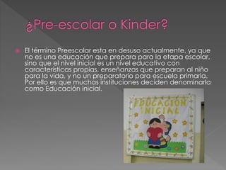  El término Preescolar esta en desuso actualmente, ya que
no es una educación que prepara para la etapa escolar,
sino que el nivel inicial es un nivel educativo con
características propias, enseñanzas que preparan al niño
para la vida, y no un preparatorio para escuela primaria.
Por ello es que muchas instituciones deciden denominarla
como Educación inicial.
 