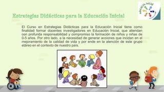 El Curso en Estrategias Didácticas para la Educación Inicial tiene como
finalidad formar docentes investigadores en Educación Inicial, que atiendan
con profunda responsabilidad y compromiso la formación de niños y niñas de
0-5 años. Por otro lado, a la necesidad de generar acciones que incidan en el
mejoramiento de la calidad de vida y por ende en la atención de este grupo
etáreo en el contexto de nuestro país.
 