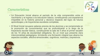 • La Educación Inicial abarca el período de la vida comprendido entre el
nacimiento y el ingreso a la educación básica, constituyendo una experiencia
irrepetible en la historia personal y decisiva respecto del logro de futuros
aprendizajes y de trayectorias escolares completas.
• El Nivel Inicial recupera saberes previos de los alumnos y se compromete en
la promoción de conocimientos que se profundizarán a lo largo de la
trayectoria escolar básica, constituyendo la sala de 5 años el primer escalón
de los 10 años de escolaridad obligatoria. Es un nivel que presenta clara
intencionalidad pedagógica, brindando una formación integral que abarca los
aspectos sociales, afectivo-emocionales, cognitivos, motrices y expresivos.
 