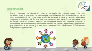 Busca promover su desarrollo integral partiendo del reconocimiento de sus
particularidades e intereses; del respeto por sus diferentes ritmos de desarrollo; de la
importancia de explorar, jugar, acercarse a la literatura y crear, y del valor que tiene
compartir y aprender de adultos que los respetan, los aman y los protegen. La
educación para la primera infancia es concebida como un proceso continuo y
permanente de interacciones y relaciones sociales de calidad, oportunas y pertinentes
que posibilitan a los niños y a las niñas potenciar sus capacidades y desarrollar
competencias para la vida.
 