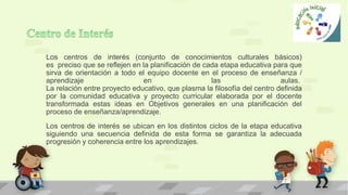 Los centros de interés (conjunto de conocimientos culturales básicos)
es preciso que se reflejen en la planificación de cada etapa educativa para que
sirva de orientación a todo el equipo docente en el proceso de enseñanza /
aprendizaje en las aulas.
La relación entre proyecto educativo, que plasma la filosofía del centro definida
por la comunidad educativa y proyecto curricular elaborada por el docente
transformada estas ideas en Objetivos generales en una planificación del
proceso de enseñanza/aprendizaje.
Los centros de interés se ubican en los distintos ciclos de la etapa educativa
siguiendo una secuencia definida de esta forma se garantiza la adecuada
progresión y coherencia entre los aprendizajes.
 