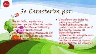 Se Caracteriza por:
• Ser inclusiva, equitativa y
solidaria, ya que tiene en cuenta
la diversidad étnica, cultural y
social, las características
geográficas y socioeconómicas del
país y las necesidades educativas
de los niños y las niñas.
• Considerar que todos los
niños y las niñas,
independientemente del
contexto socio cultural en el
que crecen, tienen las
capacidades para
desarrollar sus competencias
si se encuentran en
ambientes sanos y seguros
que garanticen sus derechos.
 