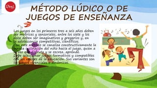 MÉTODO LÚDICO O DE
JUEGOS DE ENSEÑANZA
Los juegos en los primeros tres a seis años deben
ser motrices y sensoriales, entre los siete y los
doce deben ser imaginativos y gregarios y, en
la adolescencia competitivas, científicos.
Con este método se canaliza constructivamente la
innata inclinación del niño hacia el juego, quien a
la vez que disfruta y se recrea, aprende.
Debe seleccionar juegos formativos y compatibles
con los valores de la educación. Sus variantes son
los juegos vivenciales o dinámicas.
 