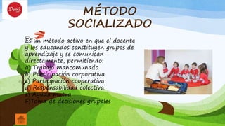 MÉTODO
SOCIALIZADO
Es un método activo en que el docente
y los educandos constituyen grupos de
aprendizaje y se comunican
directamente, permitiendo:
a) Trabajo mancomunado
b) Participación corporativa
c) Participación cooperativa
d) Responsabilidad colectiva
e) Ayuda mutua
F)Toma de decisiones grupales
 